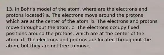 13. In Bohr's model of the atom, where are the electrons and protons located? a. The electrons move around the protons, which are at the center of the atom. b. The electrons and protons move throughout the atom. c. The electrons occupy fixed positions around the protons, which are at the center of the atom. d. The electrons and protons are located throughout the atom, but they are not free to move.