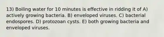 13) Boiling water for 10 minutes is effective in ridding it of A) actively growing bacteria. B) enveloped viruses. C) bacterial endospores. D) protozoan cysts. E) both growing bacteria and enveloped viruses.