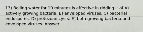 13) Boiling water for 10 minutes is effective in ridding it of A) actively growing bacteria. B) enveloped viruses. C) bacterial endospores. D) protozoan cysts. E) both growing bacteria and enveloped viruses. Answer