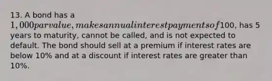 13. A bond has a 1,000 par value, makes annual interest payments of100, has 5 years to maturity, cannot be called, and is not expected to default. The bond should sell at a premium if interest rates are below 10% and at a discount if interest rates are greater than 10%.