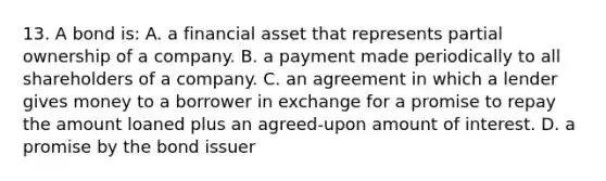 13. A bond is: A. a financial asset that represents partial ownership of a company. B. a payment made periodically to all shareholders of a company. C. an agreement in which a lender gives money to a borrower in exchange for a promise to repay the amount loaned plus an agreed-upon amount of interest. D. a promise by the bond issuer