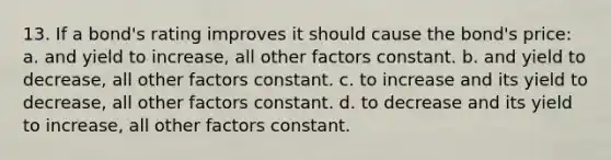 13. If a bond's rating improves it should cause the bond's price: a. and yield to increase, all other factors constant. b. and yield to decrease, all other factors constant. c. to increase and its yield to decrease, all other factors constant. d. to decrease and its yield to increase, all other factors constant.