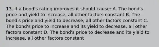 13. If a bond's rating improves it should cause: A. The bond's price and yield to increase, all other factors constant B. The bond's price and yield to decrease, all other factors constant C. The bond's price to increase and its yield to decrease, all other factors constant D. The bond's price to decrease and its yield to increase, all other factors constant