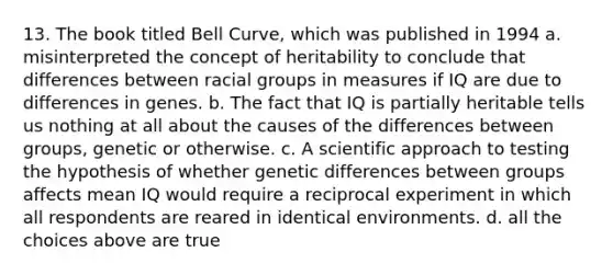 13. The book titled Bell Curve, which was published in 1994 a. misinterpreted the concept of heritability to conclude that differences between racial groups in measures if IQ are due to differences in genes. b. The fact that IQ is partially heritable tells us nothing at all about the causes of the differences between groups, genetic or otherwise. c. A scientific approach to testing the hypothesis of whether genetic differences between groups affects mean IQ would require a reciprocal experiment in which all respondents are reared in identical environments. d. all the choices above are true