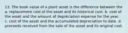 13. The book value of a plant asset is the difference between the a. replacement cost of the asset and its historical cost. b. cost of the asset and the amount of depreciation expense for the year. c. cost of the asset and the accumulated depreciation to date. d. proceeds received from the sale of the asset and its original cost.