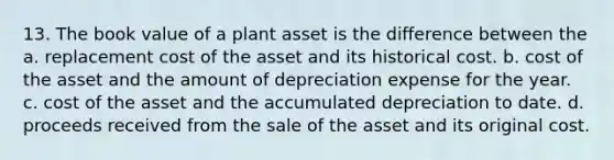 13. The book value of a plant asset is the difference between the a. replacement cost of the asset and its historical cost. b. cost of the asset and the amount of depreciation expense for the year. c. cost of the asset and the accumulated depreciation to date. d. proceeds received from the sale of the asset and its original cost.