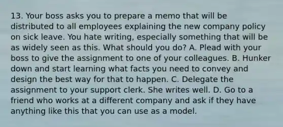 13. Your boss asks you to prepare a memo that will be distributed to all employees explaining the new company policy on sick leave. You hate writing, especially something that will be as widely seen as this. What should you do? A. Plead with your boss to give the assignment to one of your colleagues. B. Hunker down and start learning what facts you need to convey and design the best way for that to happen. C. Delegate the assignment to your support clerk. She writes well. D. Go to a friend who works at a different company and ask if they have anything like this that you can use as a model.