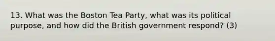 13. What was the Boston Tea Party, what was its political purpose, and how did the British government respond? (3)