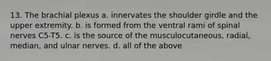 13. The brachial plexus a. innervates the shoulder girdle and the upper extremity. b. is formed from the ventral rami of spinal nerves C5-T5. c. is the source of the musculocutaneous, radial, median, and ulnar nerves. d. all of the above