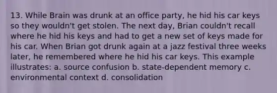 13. While Brain was drunk at an office party, he hid his car keys so they wouldn't get stolen. The next day, Brian couldn't recall where he hid his keys and had to get a new set of keys made for his car. When Brian got drunk again at a jazz festival three weeks later, he remembered where he hid his car keys. This example illustrates: a. source confusion b. state-dependent memory c. environmental context d. consolidation