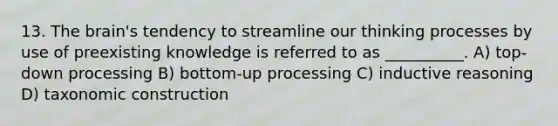 13. The brain's tendency to streamline our thinking processes by use of preexisting knowledge is referred to as __________. A) top-down processing B) bottom-up processing C) inductive reasoning D) taxonomic construction