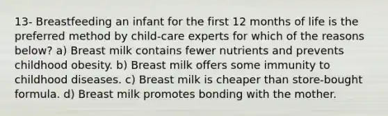 13- Breastfeeding an infant for the first 12 months of life is the preferred method by child-care experts for which of the reasons below? a) Breast milk contains fewer nutrients and prevents childhood obesity. b) Breast milk offers some immunity to childhood diseases. c) Breast milk is cheaper than store-bought formula. d) Breast milk promotes bonding with the mother.