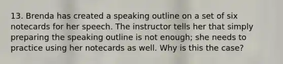 13. Brenda has created a speaking outline on a set of six notecards for her speech. The instructor tells her that simply preparing the speaking outline is not enough; she needs to practice using her notecards as well. Why is this the case?