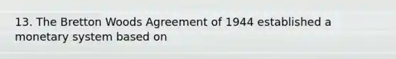 13. The Bretton Woods Agreement of 1944 established a monetary system based on