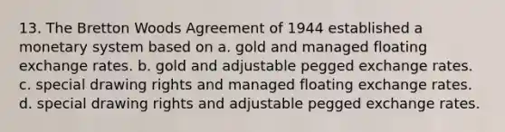 13. The Bretton Woods Agreement of 1944 established a monetary system based on a. gold and managed floating exchange rates. b. gold and adjustable pegged exchange rates. c. special drawing rights and managed floating exchange rates. d. special drawing rights and adjustable pegged exchange rates.