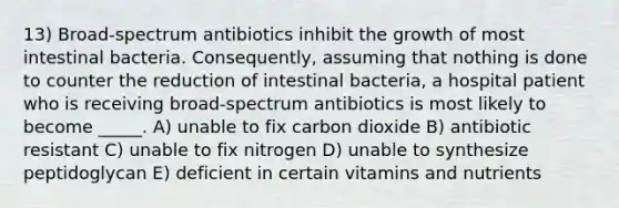 13) Broad-spectrum antibiotics inhibit the growth of most intestinal bacteria. Consequently, assuming that nothing is done to counter the reduction of intestinal bacteria, a hospital patient who is receiving broad-spectrum antibiotics is most likely to become _____. A) unable to fix carbon dioxide B) antibiotic resistant C) unable to fix nitrogen D) unable to synthesize peptidoglycan E) deficient in certain vitamins and nutrients