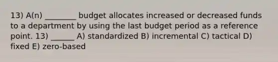 13) A(n) ________ budget allocates increased or decreased funds to a department by using the last budget period as a reference point. 13) ______ A) standardized B) incremental C) tactical D) fixed E) zero-based