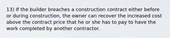 13) If the builder breaches a construction contract either before or during construction, the owner can recover the increased cost above the contract price that he or she has to pay to have the work completed by another contractor.