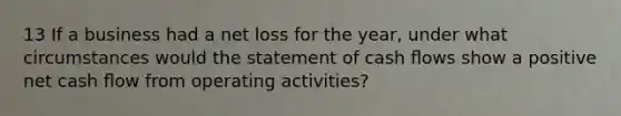 13 If a business had a net loss for the year, under what circumstances would the statement of cash ﬂows show a positive net cash ﬂow from operating activities?