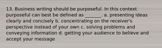 13. Business writing should be purposeful. In this context purposeful can best be defined as _______. a. presenting ideas clearly and concisely b. concentrating on the receiver's perspective instead of your own c. solving problems and conveying information d. getting your audience to believe and accept your message