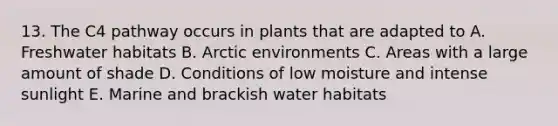 13. The C4 pathway occurs in plants that are adapted to A. Freshwater habitats B. Arctic environments C. Areas with a large amount of shade D. Conditions of low moisture and intense sunlight E. Marine and brackish water habitats