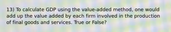 13) To calculate GDP using the value-added method, one would add up the value added by each firm involved in the production of final goods and services. True or False?