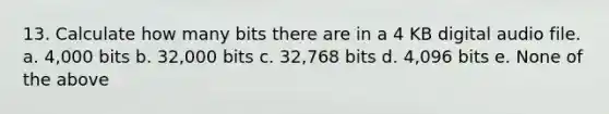 13. Calculate how many bits there are in a 4 KB digital audio file. a. 4,000 bits b. 32,000 bits c. 32,768 bits d. 4,096 bits e. None of the above