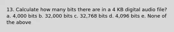 13. Calculate how many bits there are in a 4 KB digital audio file? a. 4,000 bits b. 32,000 bits c. 32,768 bits d. 4,096 bits e. None of the above