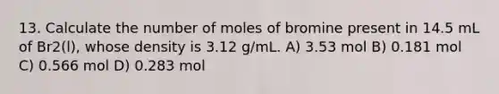 13. Calculate the number of moles of bromine present in 14.5 mL of Br2(l), whose density is 3.12 g/mL. A) 3.53 mol B) 0.181 mol C) 0.566 mol D) 0.283 mol