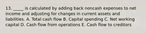 13. _____ is calculated by adding back noncash expenses to net income and adjusting for changes in current assets and liabilities. A. Total cash flow B. Capital spending C. Net working capital D. Cash flow from operations E. Cash flow to creditors