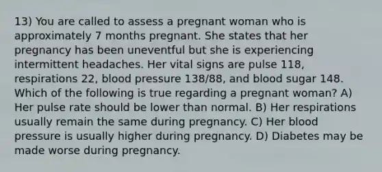 13) You are called to assess a pregnant woman who is approximately 7 months pregnant. She states that her pregnancy has been uneventful but she is experiencing intermittent headaches. Her vital signs are pulse 118, respirations 22, blood pressure 138/88, and blood sugar 148. Which of the following is true regarding a pregnant woman? A) Her pulse rate should be lower than normal. B) Her respirations usually remain the same during pregnancy. C) Her blood pressure is usually higher during pregnancy. D) Diabetes may be made worse during pregnancy.