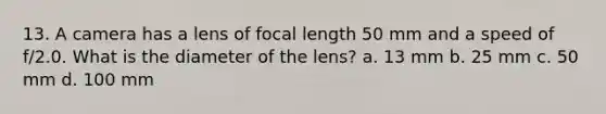 13. A camera has a lens of focal length 50 mm and a speed of f/2.0. What is the diameter of the lens? a. 13 mm b. 25 mm c. 50 mm d. 100 mm