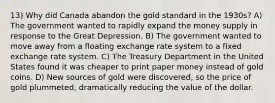 13) Why did Canada abandon the gold standard in the 1930s? A) The government wanted to rapidly expand the money supply in response to the Great Depression. B) The government wanted to move away from a floating exchange rate system to a fixed exchange rate system. C) The Treasury Department in the United States found it was cheaper to print paper money instead of gold coins. D) New sources of gold were discovered, so the price of gold plummeted, dramatically reducing the value of the dollar.