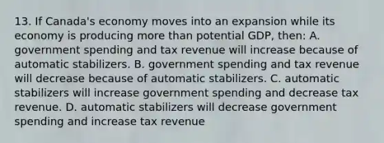 13. If Canada's economy moves into an expansion while its economy is producing more than potential GDP, then: A. government spending and tax revenue will increase because of automatic stabilizers. B. government spending and tax revenue will decrease because of automatic stabilizers. C. automatic stabilizers will increase government spending and decrease tax revenue. D. automatic stabilizers will decrease government spending and increase tax revenue