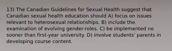 13) The Canadian Guidelines for Sexual Health suggest that Canadian sexual health education should A) focus on issues relevant to heterosexual relationships. B) include the examination of evolving gender-roles. C) be implemented no sooner than first-year university. D) involve students' parents in developing course content.