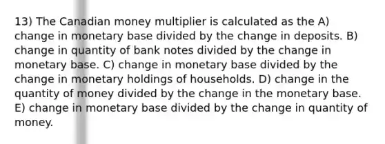 13) The Canadian money multiplier is calculated as the A) change in monetary base divided by the change in deposits. B) change in quantity of bank notes divided by the change in monetary base. C) change in monetary base divided by the change in monetary holdings of households. D) change in the quantity of money divided by the change in the monetary base. E) change in monetary base divided by the change in quantity of money.