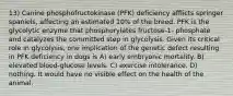 13) Canine phosphofructokinase (PFK) deficiency afflicts springer spaniels, affecting an estimated 10% of the breed. PFK is the glycolytic enzyme that phosphorylates fructose-1- phosphate and catalyzes the committed step in glycolysis. Given its critical role in glycolysis, one implication of the genetic defect resulting in PFK deficiency in dogs is A) early embryonic mortality. B) elevated blood-glucose levels. C) exercise intolerance. D) nothing. It would have no visible effect on the health of the animal.