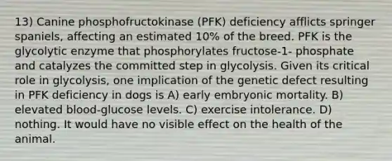 13) Canine phosphofructokinase (PFK) deficiency afflicts springer spaniels, affecting an estimated 10% of the breed. PFK is the glycolytic enzyme that phosphorylates fructose-1- phosphate and catalyzes the committed step in glycolysis. Given its critical role in glycolysis, one implication of the genetic defect resulting in PFK deficiency in dogs is A) early embryonic mortality. B) elevated blood-glucose levels. C) exercise intolerance. D) nothing. It would have no visible effect on the health of the animal.