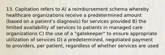 13. Capitation refers to A) a reimbursement schema whereby healthcare organizations receive a predetermined amount (based on a patient's diagnosis) for services provided B) the limited availability of services to patients in managed care organizations C) the use of a "gatekeeper" to ensure appropriate utilization of services D) a predetermined, negotiated payment to providers, per patient, regardless of whether services are used