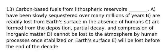 13) Carbon-based fuels from lithospheric reservoirs ________. A) have been slowly sequestered over many millions of years B) are readily lost from Earth's surface in the absence of humans C) are formed from the deposition, partial decay, and compression of inorganic matter D) cannot be lost to the atmosphere by human processes once stabilized on Earth's surface E) will be lost before the end of the decade