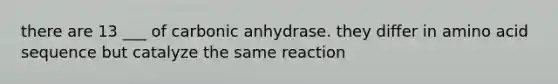 there are 13 ___ of carbonic anhydrase. they differ in amino acid sequence but catalyze the same reaction