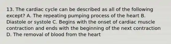 13. The cardiac cycle can be described as all of the following except? A. The repeating pumping process of <a href='https://www.questionai.com/knowledge/kya8ocqc6o-the-heart' class='anchor-knowledge'>the heart</a> B. Diastole or systole C. Begins with the onset of <a href='https://www.questionai.com/knowledge/kIevX4JuTD-cardiac-muscle-contraction' class='anchor-knowledge'>cardiac muscle contraction</a> and ends with the beginning of the next contraction D. The removal of blood from the heart