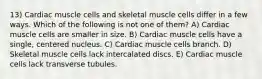 13) Cardiac muscle cells and skeletal muscle cells differ in a few ways. Which of the following is not one of them? A) Cardiac muscle cells are smaller in size. B) Cardiac muscle cells have a single, centered nucleus. C) Cardiac muscle cells branch. D) Skeletal muscle cells lack intercalated discs. E) Cardiac muscle cells lack transverse tubules.