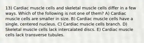 13) Cardiac muscle cells and skeletal muscle cells differ in a few ways. Which of the following is not one of them? A) Cardiac muscle cells are smaller in size. B) Cardiac muscle cells have a single, centered nucleus. C) Cardiac muscle cells branch. D) Skeletal muscle cells lack intercalated discs. E) Cardiac muscle cells lack transverse tubules.