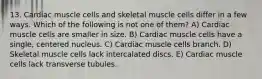 13. Cardiac muscle cells and skeletal muscle cells differ in a few ways. Which of the following is not one of them? A) Cardiac muscle cells are smaller in size. B) Cardiac muscle cells have a single, centered nucleus. C) Cardiac muscle cells branch. D) Skeletal muscle cells lack intercalated discs. E) Cardiac muscle cells lack transverse tubules.