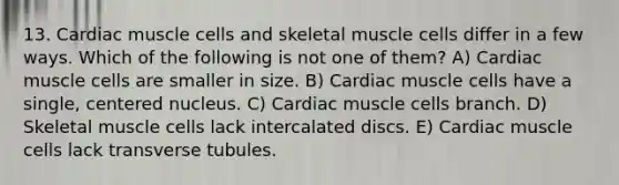 13. Cardiac muscle cells and skeletal muscle cells differ in a few ways. Which of the following is not one of them? A) Cardiac muscle cells are smaller in size. B) Cardiac muscle cells have a single, centered nucleus. C) Cardiac muscle cells branch. D) Skeletal muscle cells lack intercalated discs. E) Cardiac muscle cells lack transverse tubules.