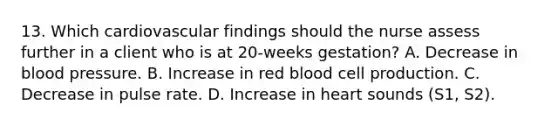 13. Which cardiovascular findings should the nurse assess further in a client who is at 20-weeks gestation? A. Decrease in blood pressure. B. Increase in red blood cell production. C. Decrease in pulse rate. D. Increase in heart sounds (S1, S2).