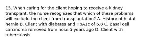 13. When caring for the client hoping to receive a kidney transplant, the nurse recognizes that which of these problems will exclude the client from transplantation? A. History of hiatal hernia B. Client with diabetes and HbA1c of 6.8 C. Basal cell carcinoma removed from nose 5 years ago D. Client with tuberculosis