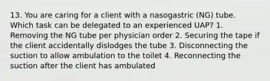 13. You are caring for a client with a nasogastric (NG) tube. Which task can be delegated to an experienced UAP? 1. Removing the NG tube per physician order 2. Securing the tape if the client accidentally dislodges the tube 3. Disconnecting the suction to allow ambulation to the toilet 4. Reconnecting the suction after the client has ambulated