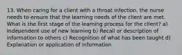 13. When caring for a client with a throat infection, the nurse needs to ensure that the learning needs of the client are met. What is the first stage of the learning process for the client? a) Independent use of new learning b) Recall or description of information to others c) Recognition of what has been taught d) Explanation or application of information